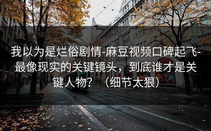 我以为是烂俗剧情-麻豆视频口碑起飞-最像现实的关键镜头，到底谁才是关键人物？（细节太狠）