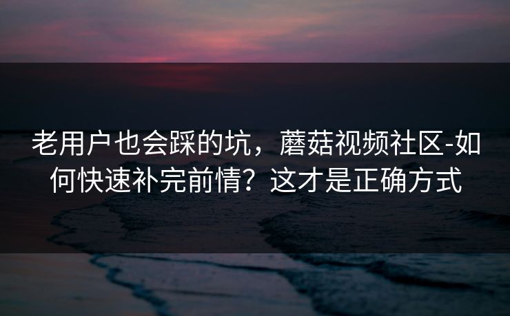 老用户也会踩的坑，蘑菇视频社区-如何快速补完前情？这才是正确方式