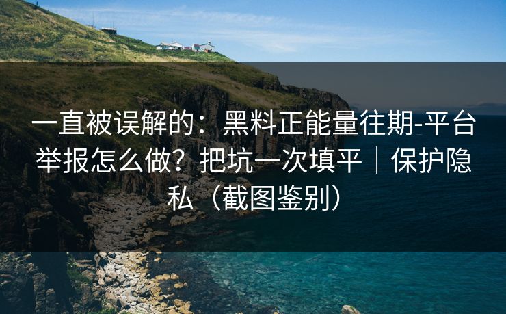 一直被误解的：黑料正能量往期-平台举报怎么做？把坑一次填平｜保护隐私（截图鉴别）