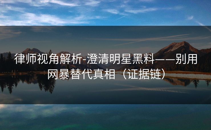律师视角解析-澄清明星黑料——别用网暴替代真相（证据链）