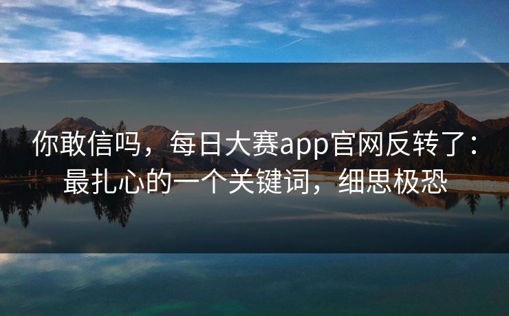 你敢信吗，每日大赛app官网反转了：最扎心的一个关键词，细思极恐