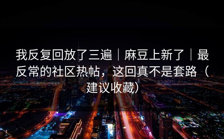我反复回放了三遍｜麻豆上新了｜最反常的社区热帖，这回真不是套路（建议收藏）