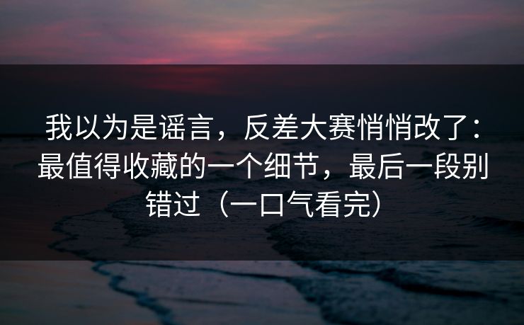 我以为是谣言，反差大赛悄悄改了：最值得收藏的一个细节，最后一段别错过（一口气看完）