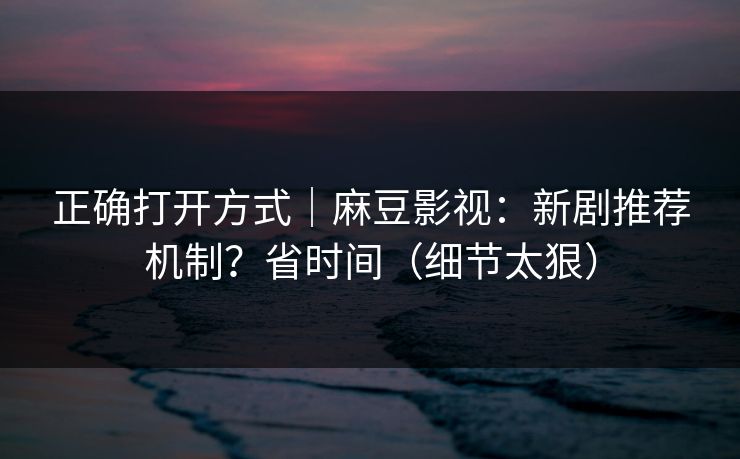 正确打开方式｜麻豆影视：新剧推荐机制？省时间（细节太狠）