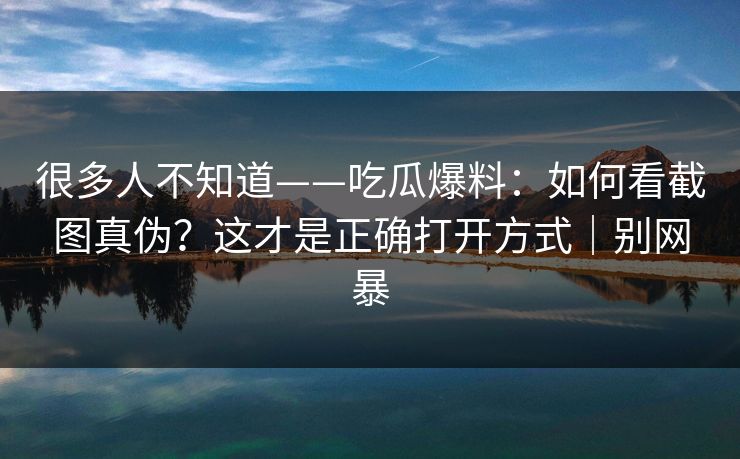 很多人不知道——吃瓜爆料：如何看截图真伪？这才是正确打开方式｜别网暴