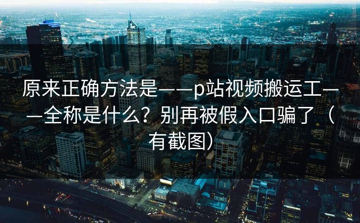 原来正确方法是——p站视频搬运工——全称是什么？别再被假入口骗了（有截图）