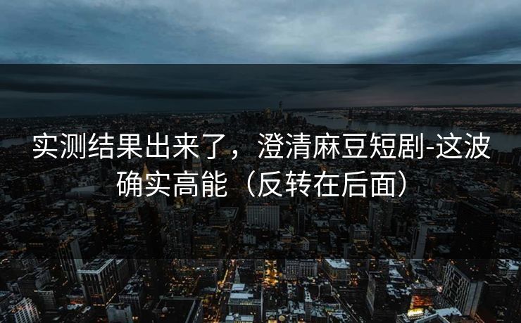 实测结果出来了，澄清麻豆短剧-这波确实高能（反转在后面）