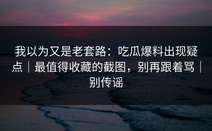 我以为又是老套路：吃瓜爆料出现疑点｜最值得收藏的截图，别再跟着骂｜别传谣