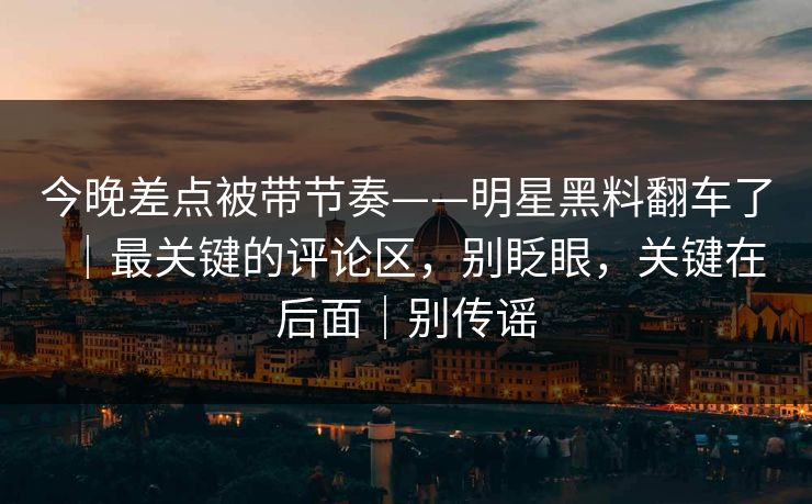 今晚差点被带节奏——明星黑料翻车了｜最关键的评论区，别眨眼，关键在后面｜别传谣