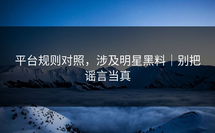 平台规则对照，涉及明星黑料｜别把谣言当真