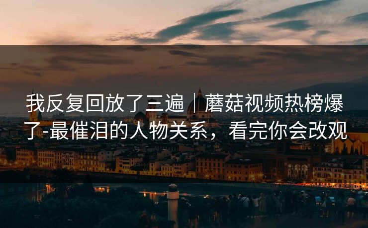 我反复回放了三遍｜蘑菇视频热榜爆了-最催泪的人物关系，看完你会改观