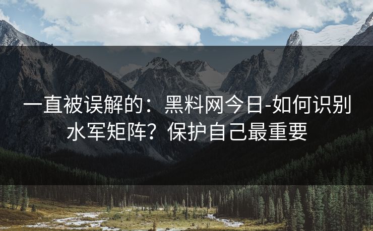 一直被误解的：黑料网今日-如何识别水军矩阵？保护自己最重要