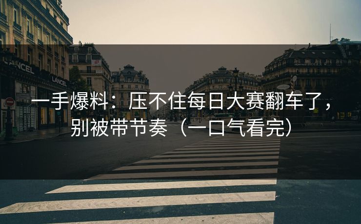 一手爆料：压不住每日大赛翻车了，别被带节奏（一口气看完）