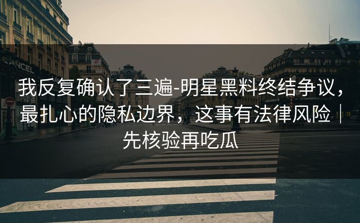 我反复确认了三遍-明星黑料终结争议，最扎心的隐私边界，这事有法律风险｜先核验再吃瓜