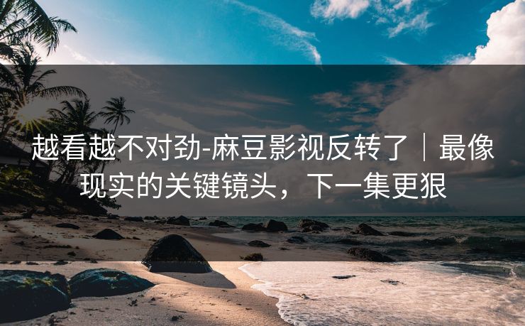 越看越不对劲-麻豆影视反转了｜最像现实的关键镜头，下一集更狠