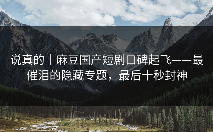 说真的｜麻豆国产短剧口碑起飞——最催泪的隐藏专题，最后十秒封神