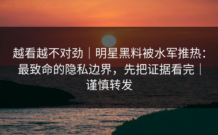 越看越不对劲｜明星黑料被水军推热：最致命的隐私边界，先把证据看完｜谨慎转发