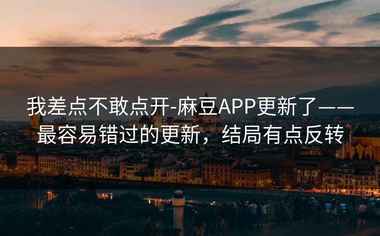 我差点不敢点开-麻豆APP更新了——最容易错过的更新，结局有点反转