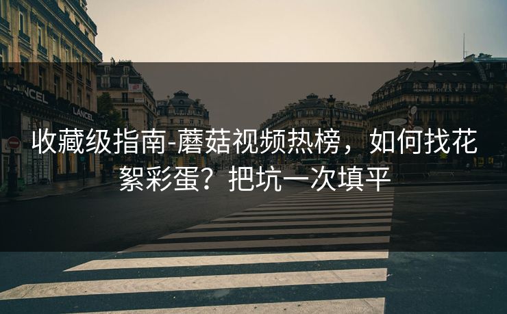 收藏级指南-蘑菇视频热榜，如何找花絮彩蛋？把坑一次填平