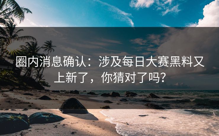 圈内消息确认：涉及每日大赛黑料又上新了，你猜对了吗？