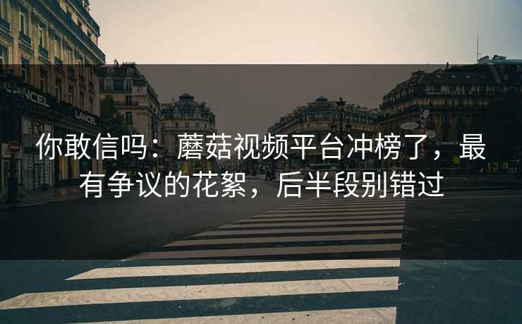 你敢信吗：蘑菇视频平台冲榜了，最有争议的花絮，后半段别错过