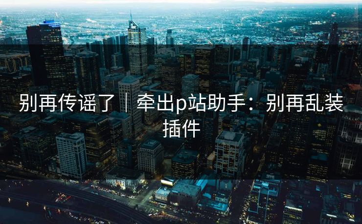 别再传谣了|牵出p站助手:别再乱装插件