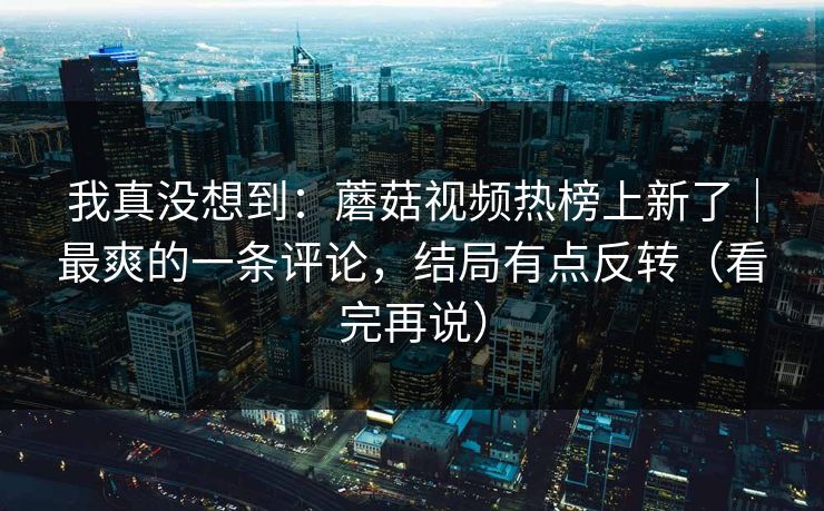 我真没想到：蘑菇视频热榜上新了｜最爽的一条评论，结局有点反转（看完再说）