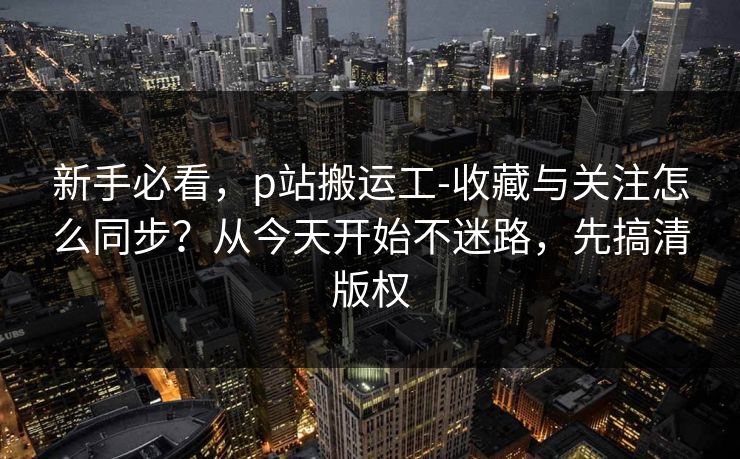 新手必看，p站搬运工-收藏与关注怎么同步？从今天开始不迷路，先搞清版权