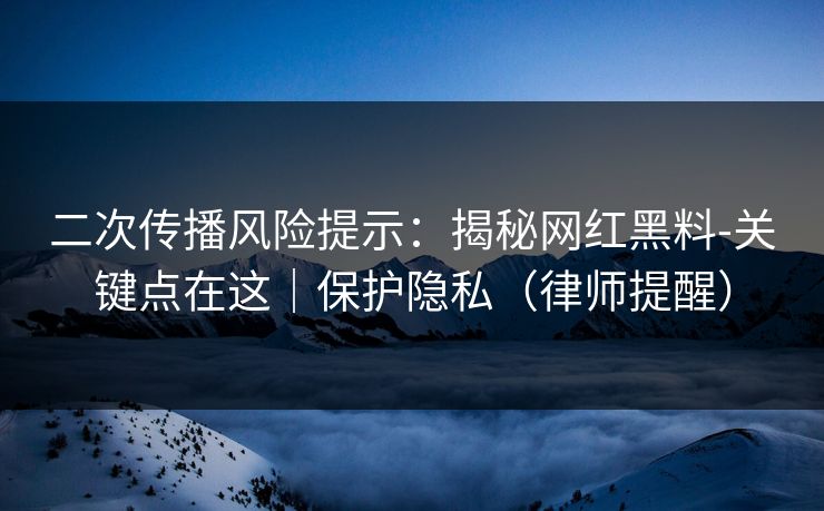 二次传播风险提示：揭秘网红黑料-关键点在这｜保护隐私（律师提醒）
