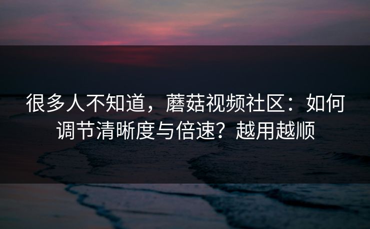 很多人不知道，蘑菇视频社区：如何调节清晰度与倍速？越用越顺