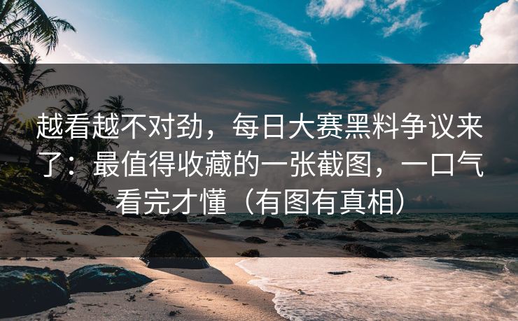 越看越不对劲，每日大赛黑料争议来了：最值得收藏的一张截图，一口气看完才懂（有图有真相）