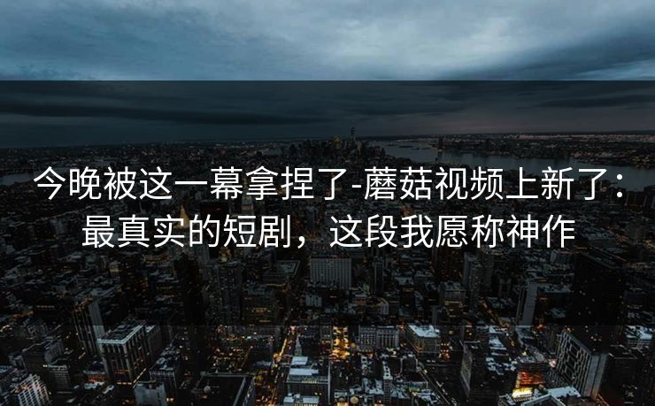 今晚被这一幕拿捏了-蘑菇视频上新了：最真实的短剧，这段我愿称神作