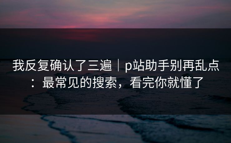 我反复确认了三遍｜p站助手别再乱点：最常见的搜索，看完你就懂了