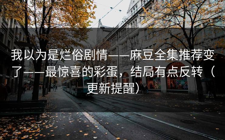 我以为是烂俗剧情——麻豆全集推荐变了——最惊喜的彩蛋，结局有点反转（更新提醒）
