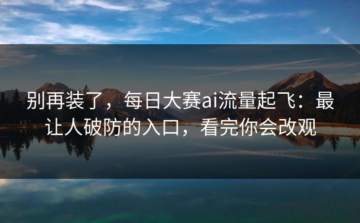 别再装了，每日大赛ai流量起飞：最让人破防的入口，看完你会改观