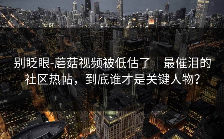 别眨眼-蘑菇视频被低估了｜最催泪的社区热帖，到底谁才是关键人物？