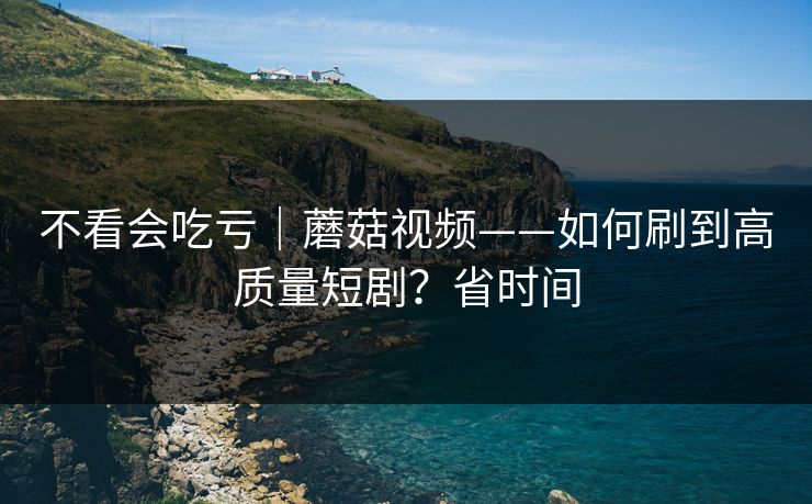不看会吃亏｜蘑菇视频——如何刷到高质量短剧？省时间