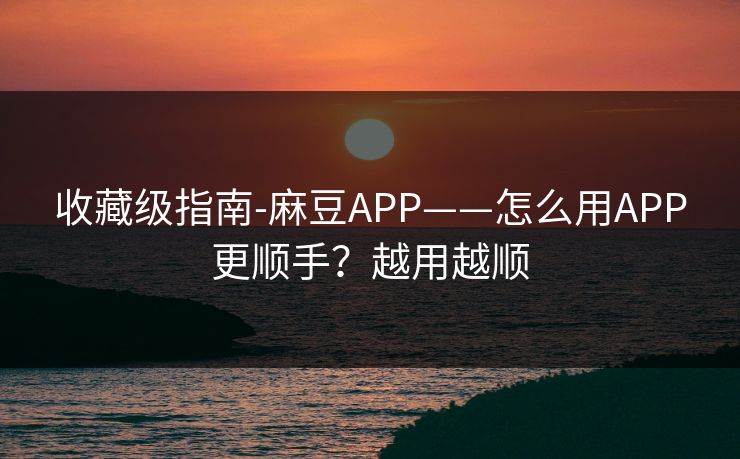 收藏级指南-麻豆APP——怎么用APP更顺手?越用越顺