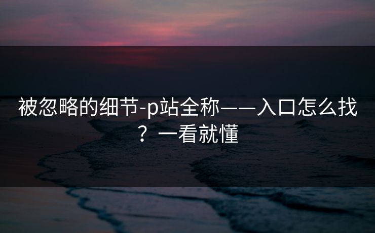 被忽略的细节-p站全称——入口怎么找?一看就懂 被忽略的细节-p站全称——入口怎么找?一看就懂