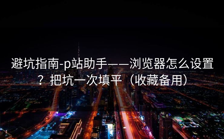 避坑指南-p站助手——浏览器怎么设置?把坑一次填平(收藏备用) 避坑指南-p站助手——浏览器怎么设置?把坑一次填平(收藏备用)
