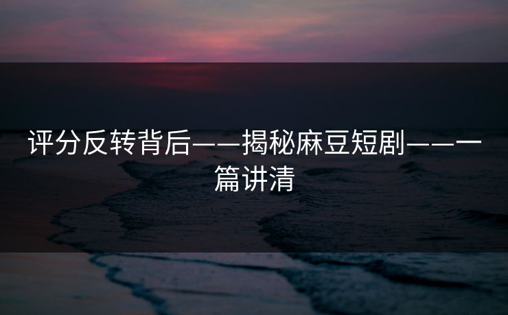 评分反转背后——揭秘麻豆短剧——一篇讲清
