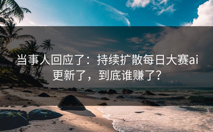 当事人回应了：持续扩散每日大赛ai更新了，到底谁赚了？