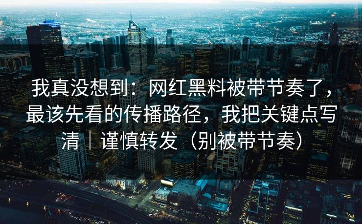 我真没想到：网红黑料被带节奏了，最该先看的传播路径，我把关键点写清｜谨慎转发（别被带节奏）