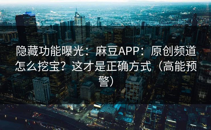 隐藏功能曝光：麻豆APP：原创频道怎么挖宝？这才是正确方式（高能预警）