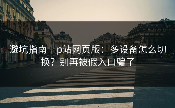 避坑指南｜p站网页版：多设备怎么切换？别再被假入口骗了