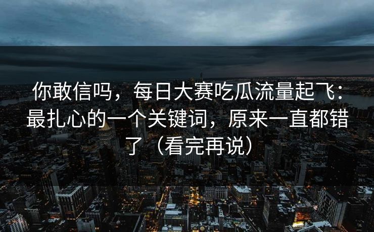 你敢信吗，每日大赛吃瓜流量起飞：最扎心的一个关键词，原来一直都错了（看完再说）