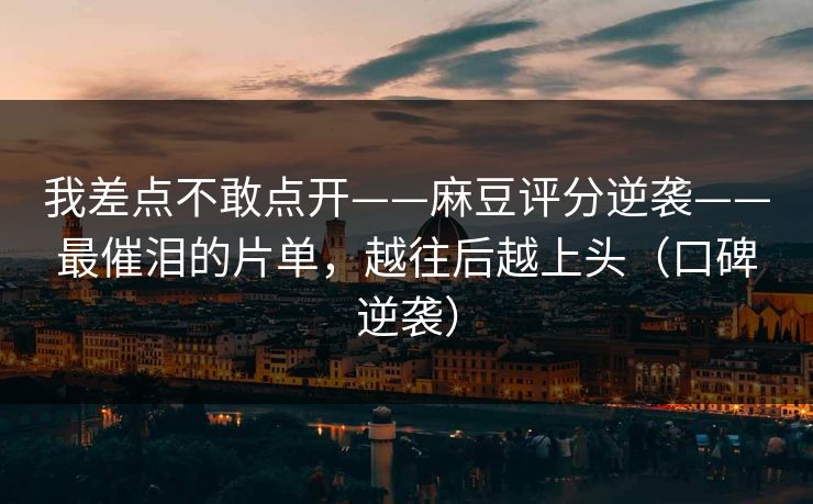 我差点不敢点开——麻豆评分逆袭——最催泪的片单，越往后越上头（口碑逆袭）