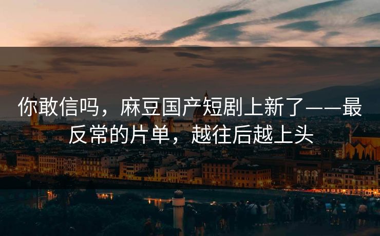 你敢信吗，麻豆国产短剧上新了——最反常的片单，越往后越上头