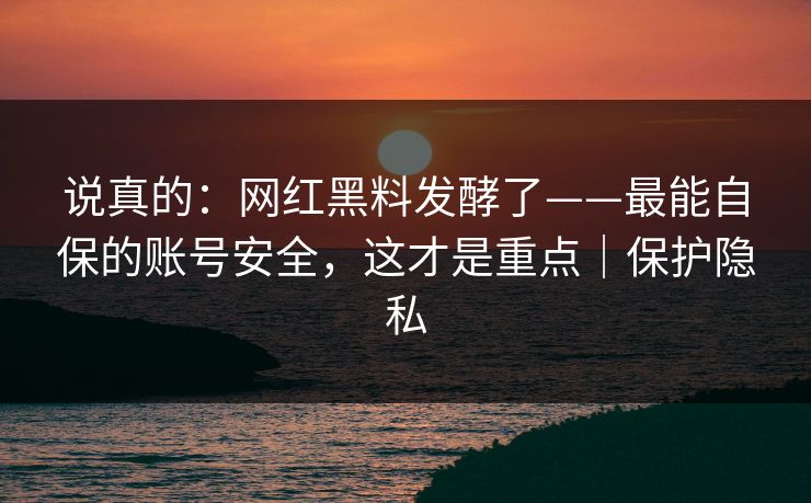 说真的：网红黑料发酵了——最能自保的账号安全，这才是重点｜保护隐私