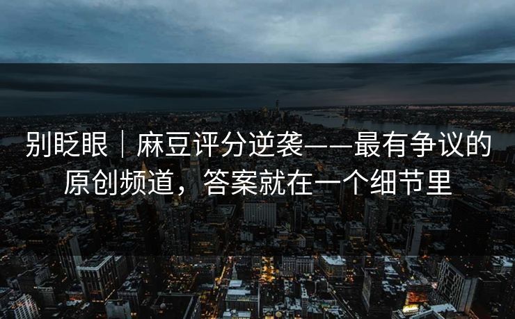 别眨眼｜麻豆评分逆袭——最有争议的原创频道，答案就在一个细节里